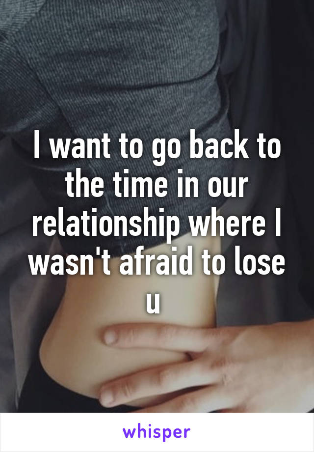 I want to go back to the time in our relationship where I wasn't afraid to lose u 