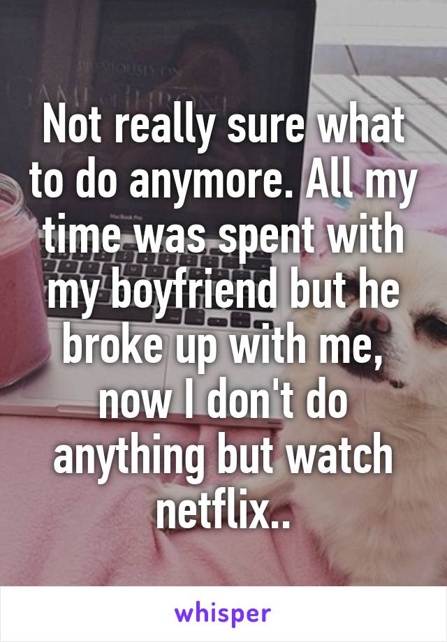 Not really sure what to do anymore. All my time was spent with my boyfriend but he broke up with me, now I don't do anything but watch netflix..