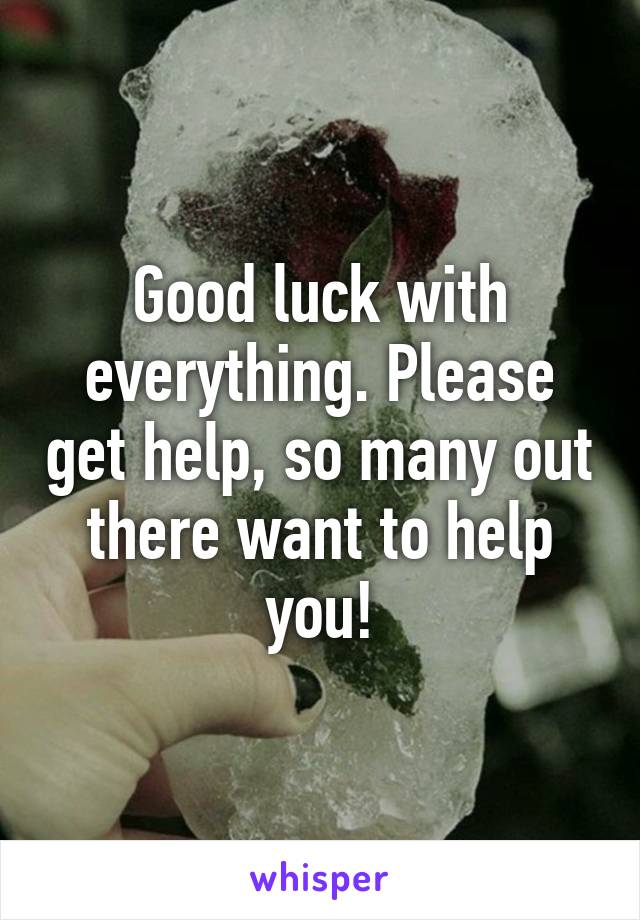 Good luck with everything. Please get help, so many out there want to help you!