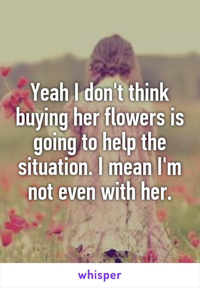 Yeah I don't think buying her flowers is going to help the situation. I mean I'm not even with her.