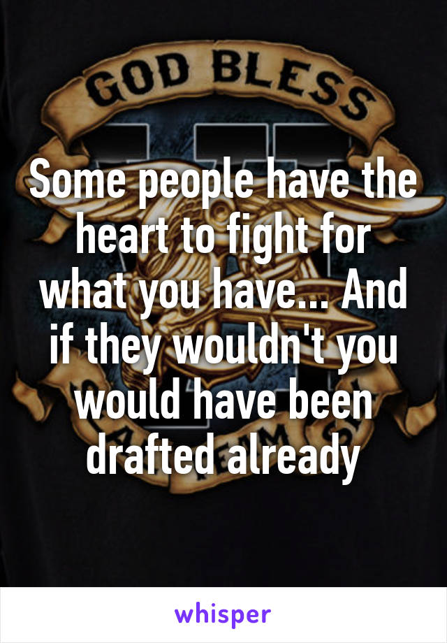 Some people have the heart to fight for what you have... And if they wouldn't you would have been drafted already