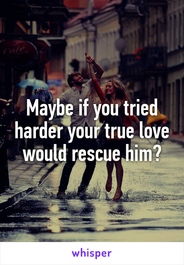 Maybe if you tried harder your true love would rescue him?