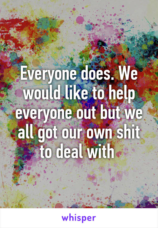 Everyone does. We would like to help everyone out but we all got our own shit to deal with 