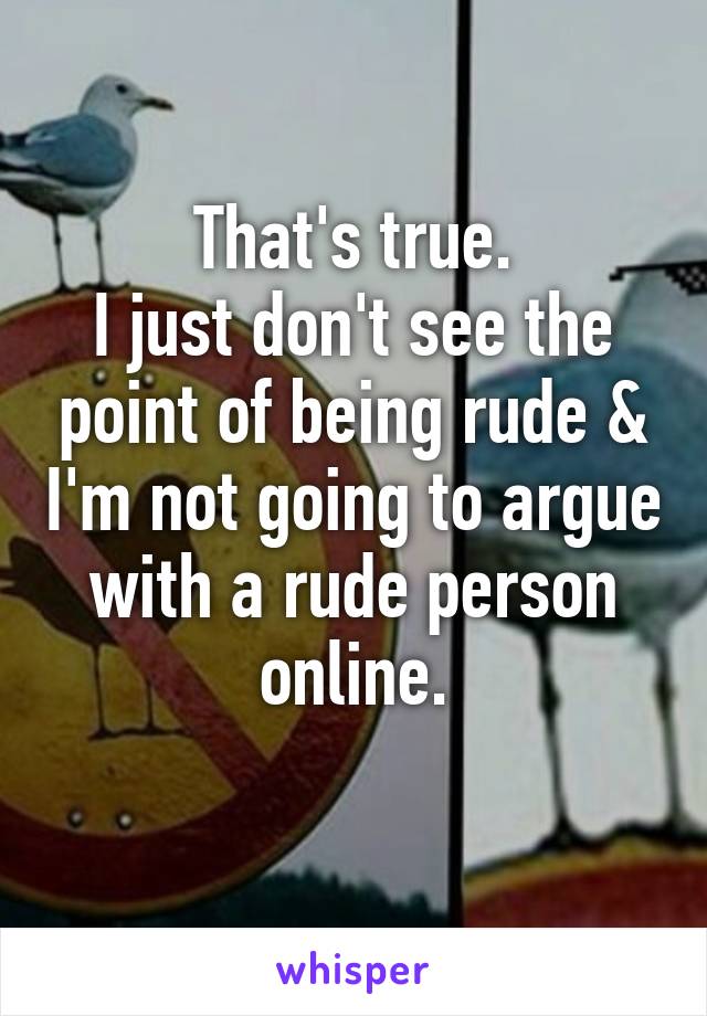 That's true.
I just don't see the point of being rude & I'm not going to argue with a rude person online.
