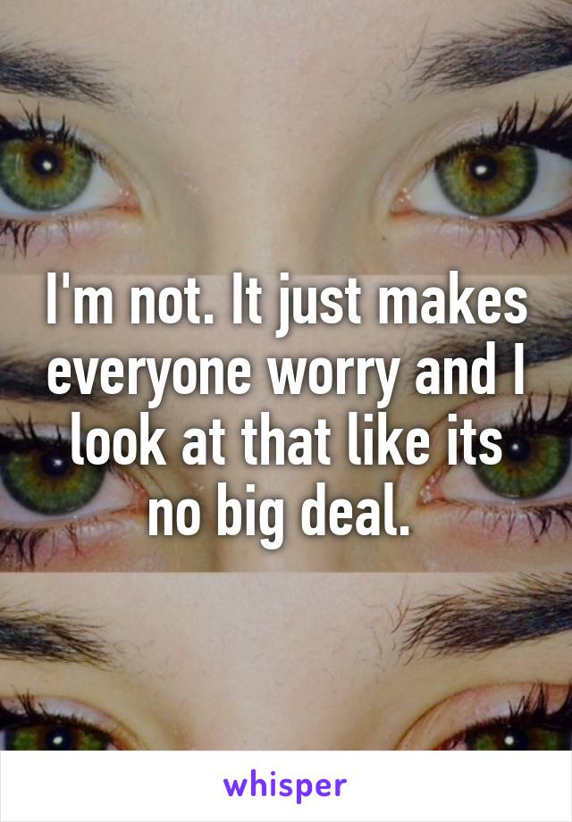 I'm not. It just makes everyone worry and I look at that like its no big deal. 