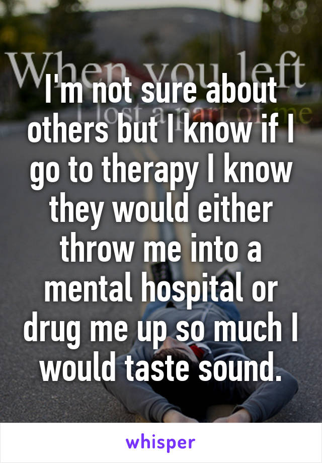 I'm not sure about others but I know if I go to therapy I know they would either throw me into a mental hospital or drug me up so much I would taste sound.