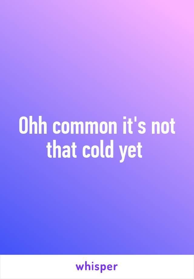 Ohh common it's not that cold yet 