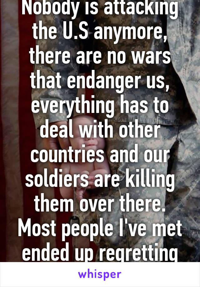 Nobody is attacking the U.S anymore, there are no wars that endanger us, everything has to deal with other countries and our soldiers are killing them over there. Most people I've met ended up regretting that they joined.