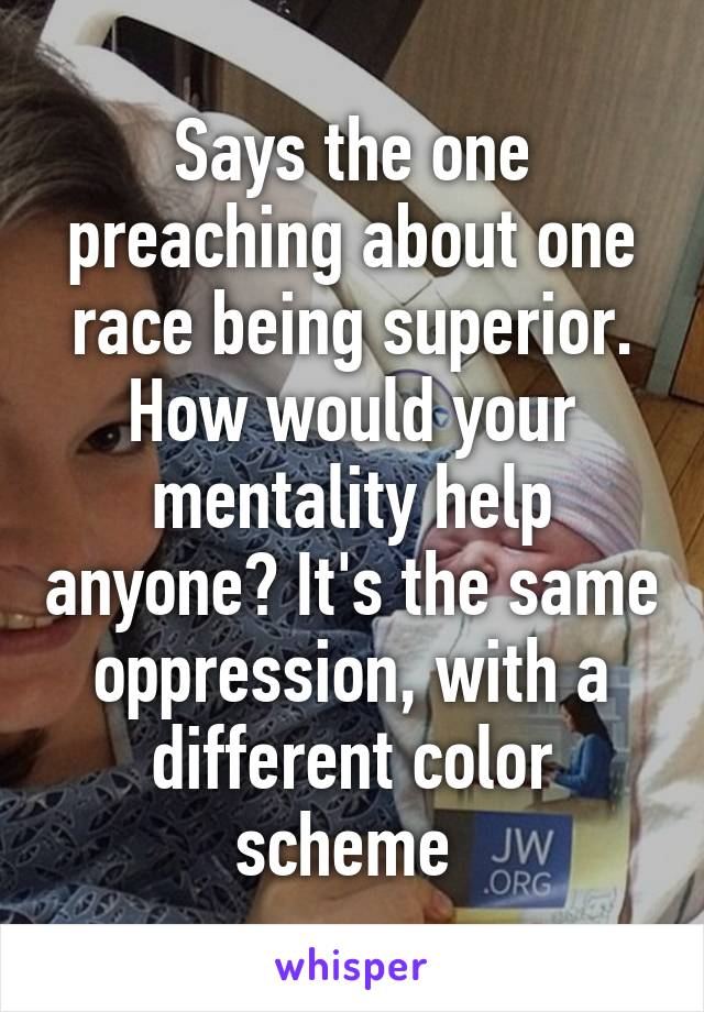 Says the one preaching about one race being superior. How would your mentality help anyone? It's the same oppression, with a different color scheme 