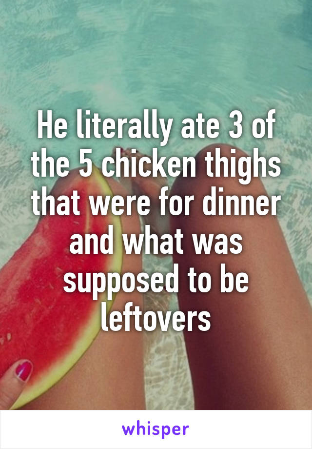 He literally ate 3 of the 5 chicken thighs that were for dinner and what was supposed to be leftovers