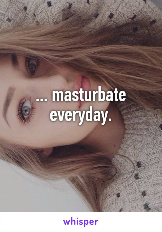 ... masturbate everyday.
