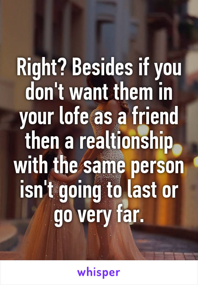 Right? Besides if you don't want them in your lofe as a friend then a realtionship with the same person isn't going to last or go very far.