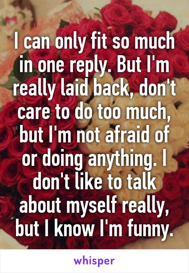 I can only fit so much in one reply. But I'm really laid back, don't care to do too much, but I'm not afraid of or doing anything. I don't like to talk about myself really, but I know I'm funny.