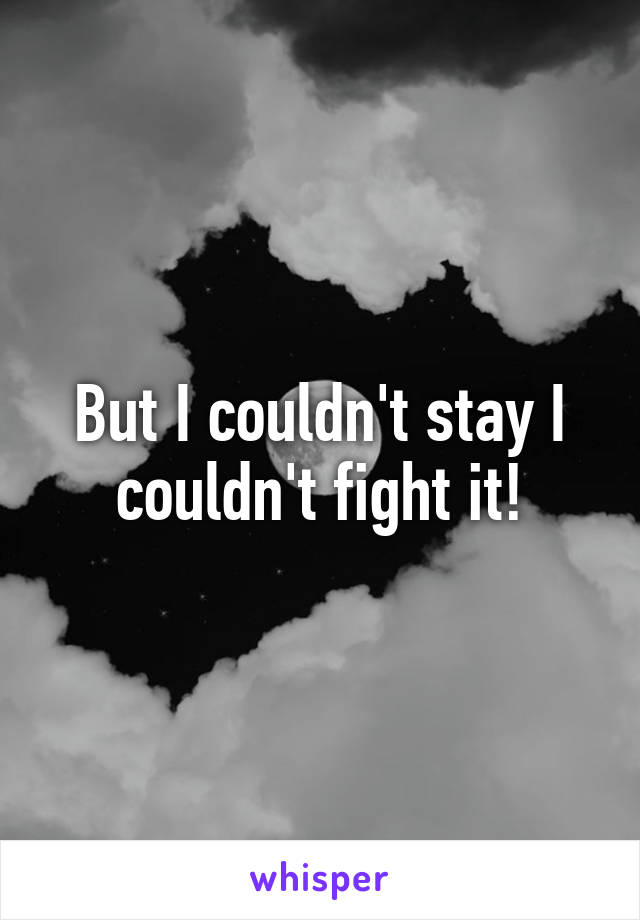 But I couldn't stay I couldn't fight it!