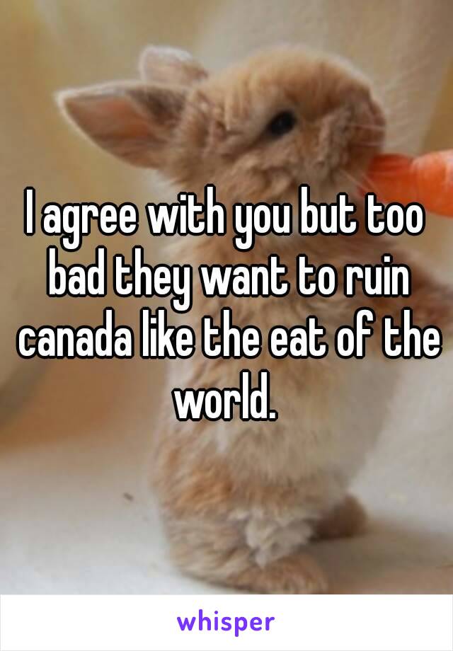 I agree with you but too bad they want to ruin canada like the eat of the world. 