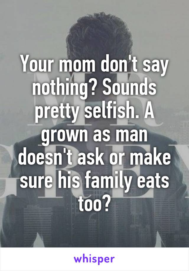 Your mom don't say nothing? Sounds pretty selfish. A grown as man doesn't ask or make sure his family eats too?
