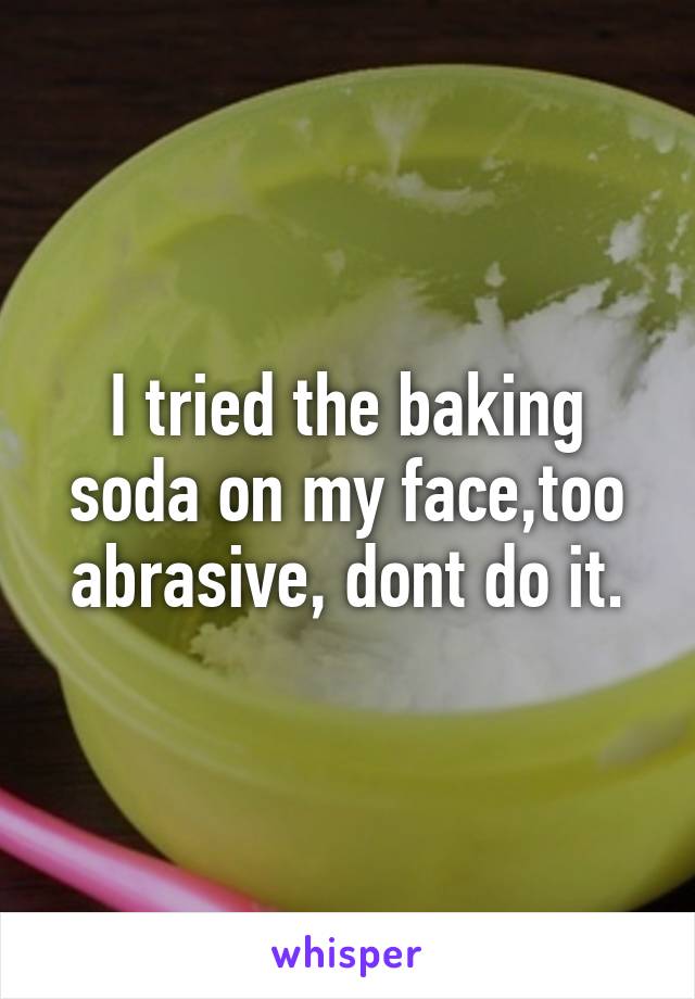 I tried the baking soda on my face,too abrasive, dont do it.