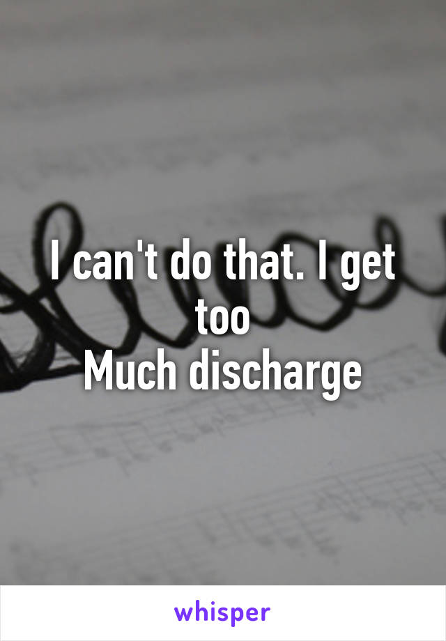 I can't do that. I get too
Much discharge