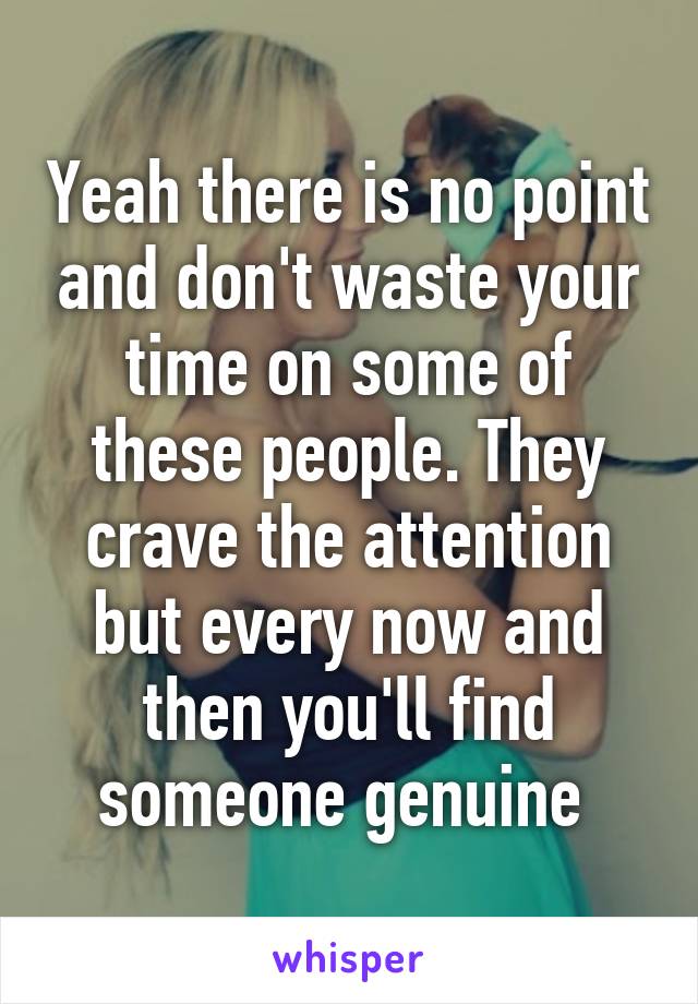 Yeah there is no point and don't waste your time on some of these people. They crave the attention but every now and then you'll find someone genuine 