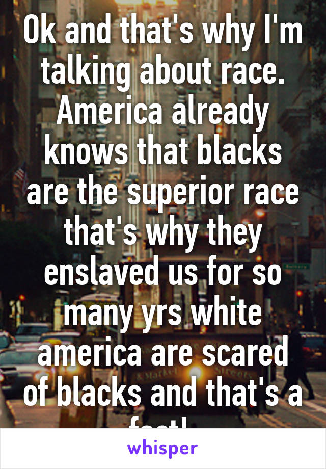 Ok and that's why I'm talking about race. America already knows that blacks are the superior race that's why they enslaved us for so many yrs white america are scared of blacks and that's a fact! 