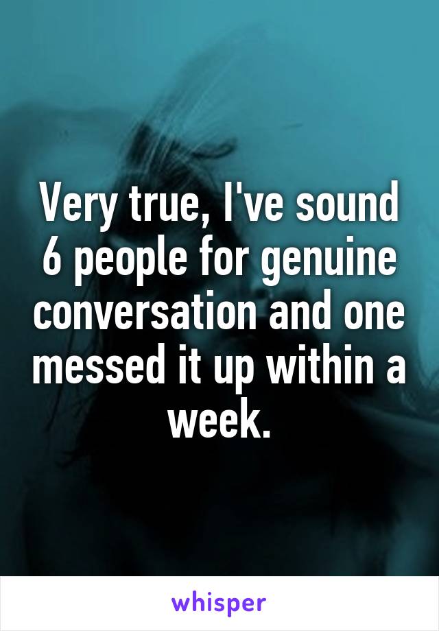 Very true, I've sound 6 people for genuine conversation and one messed it up within a week.