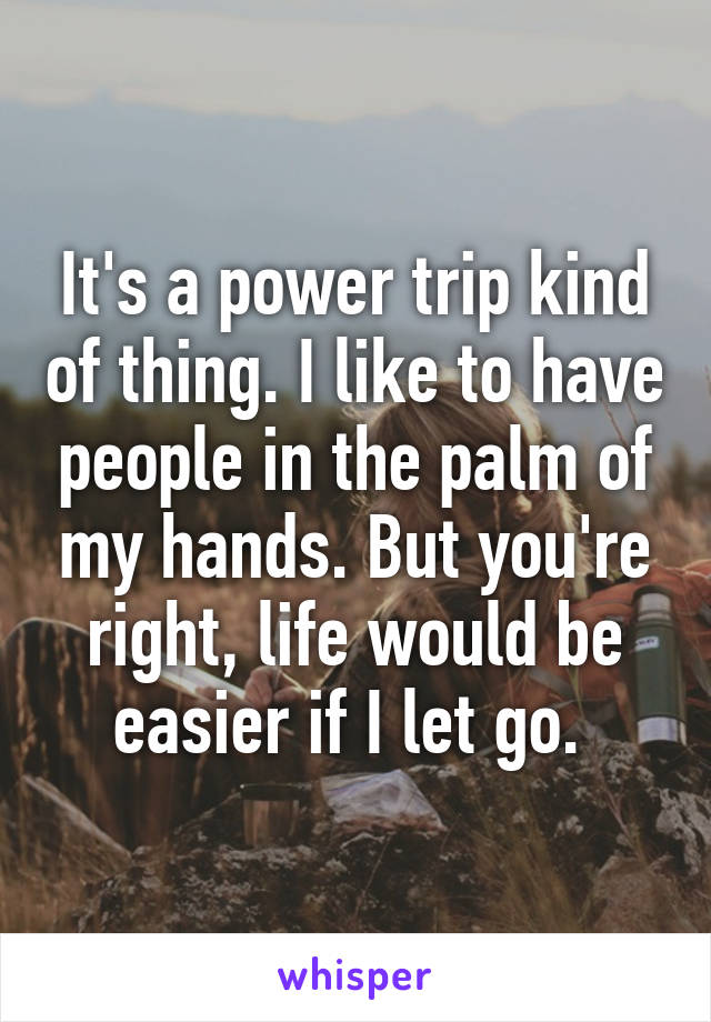 It's a power trip kind of thing. I like to have people in the palm of my hands. But you're right, life would be easier if I let go. 