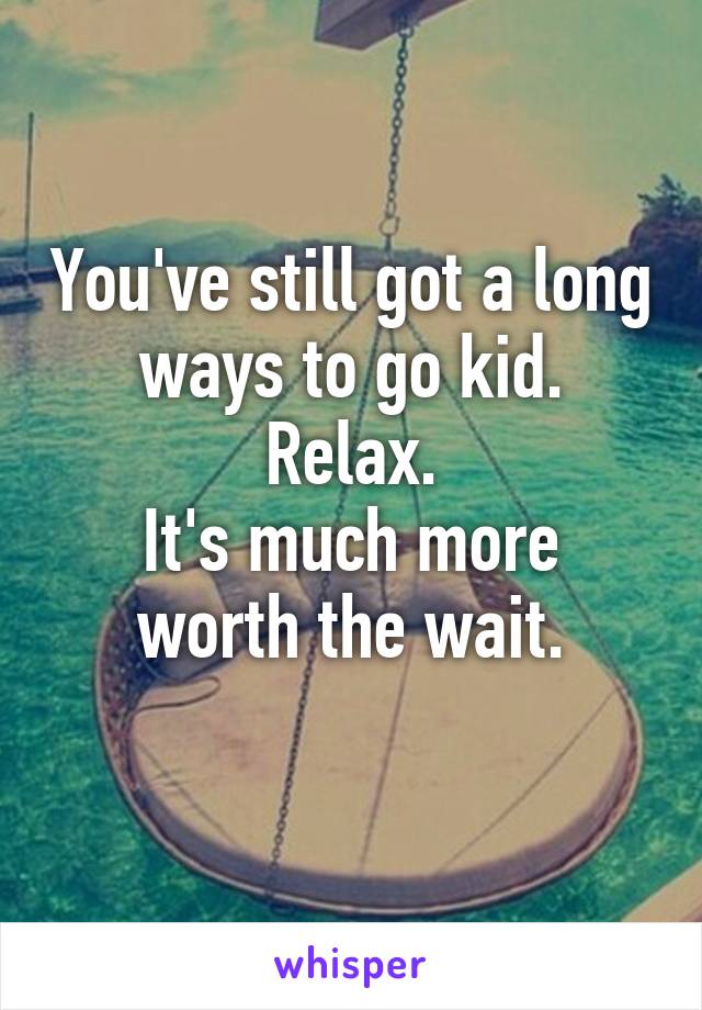 You've still got a long ways to go kid.
Relax.
It's much more worth the wait.
