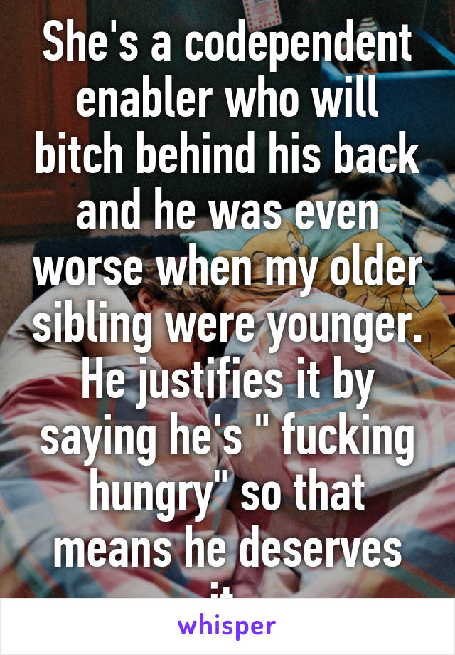 She's a codependent enabler who will bitch behind his back and he was even worse when my older sibling were younger. He justifies it by saying he's " fucking hungry" so that means he deserves it.