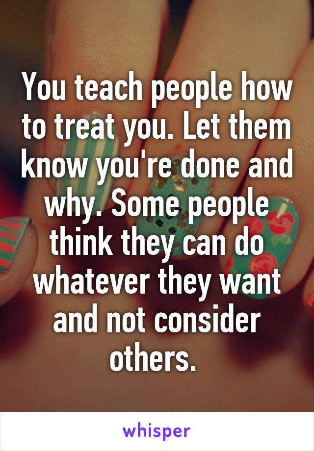 You teach people how to treat you. Let them know you're done and why. Some people think they can do whatever they want and not consider others. 