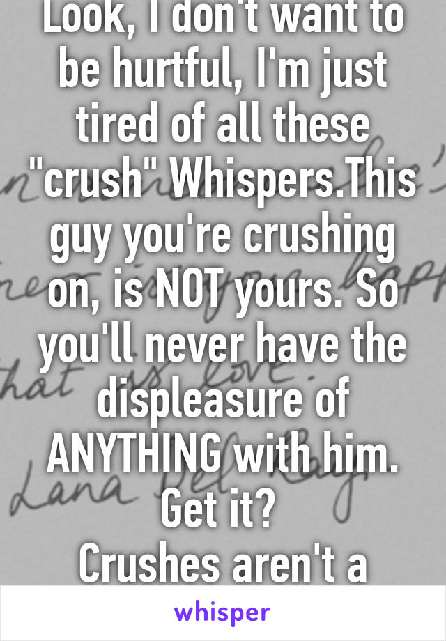 Look, I don't want to be hurtful, I'm just tired of all these "crush" Whispers.This guy you're crushing on, is NOT yours. So you'll never have the displeasure of ANYTHING with him. Get it? 
Crushes aren't a relationship, sorry. 