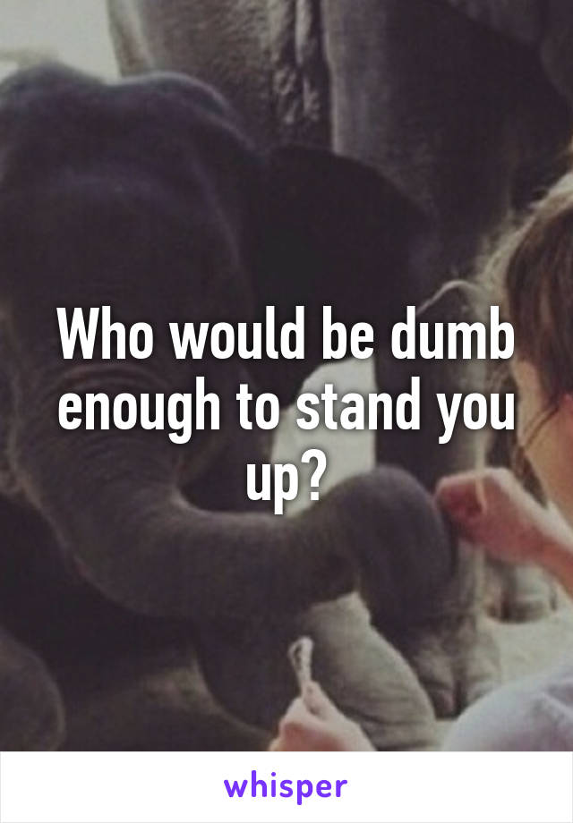 Who would be dumb enough to stand you up?