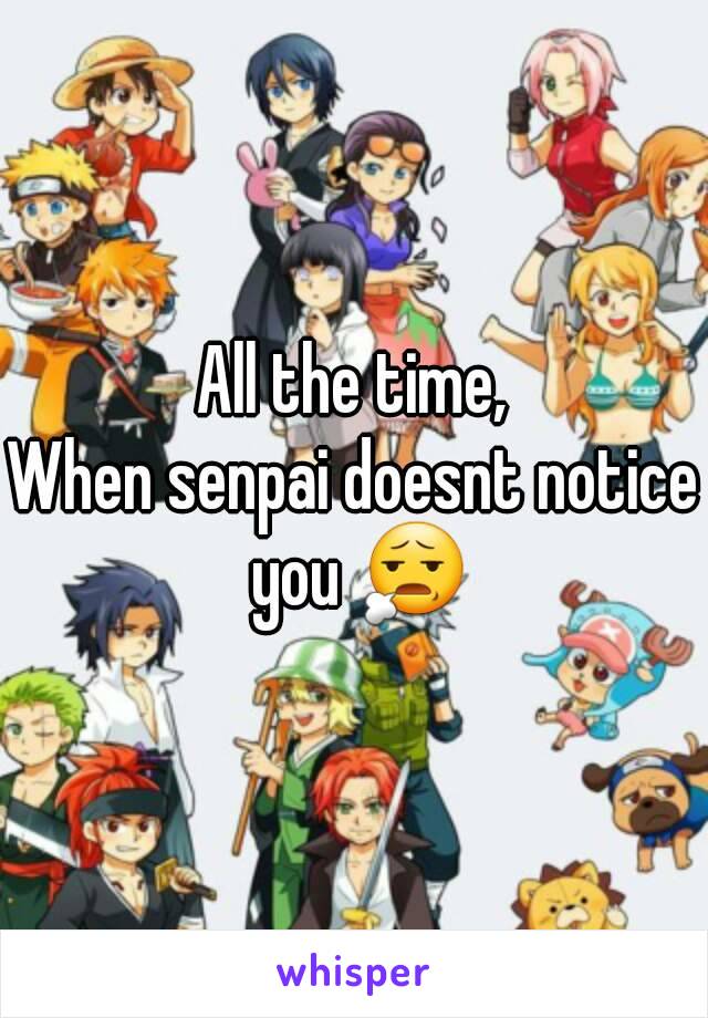 All the time,
When senpai doesnt notice you 😧