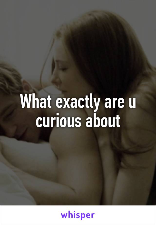 What exactly are u curious about