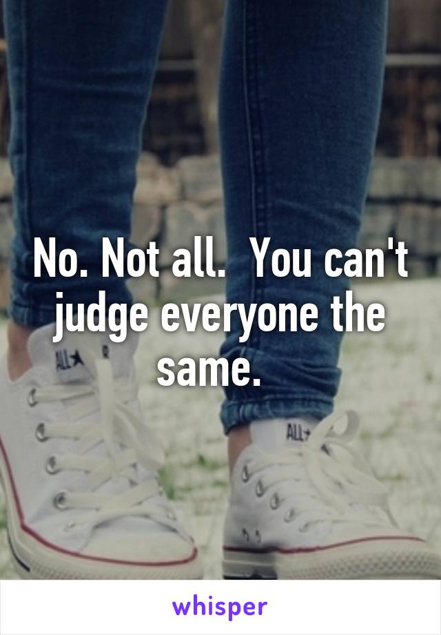 No. Not all.  You can't judge everyone the same.  