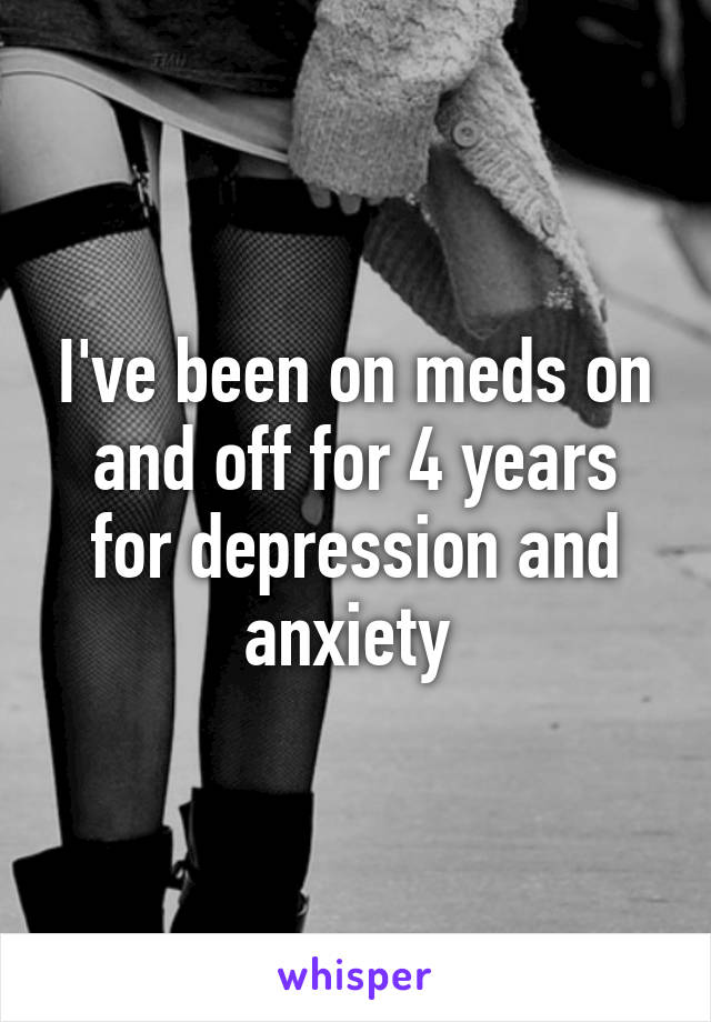 I've been on meds on and off for 4 years for depression and anxiety 
