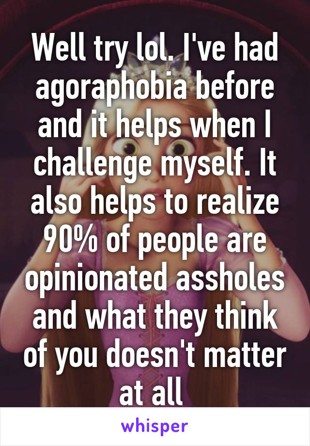 Well try lol. I've had agoraphobia before and it helps when I challenge myself. It also helps to realize 90% of people are opinionated assholes and what they think of you doesn't matter at all 