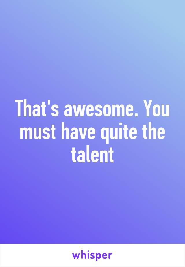 That's awesome. You must have quite the talent
