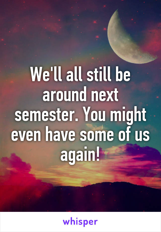 We'll all still be around next semester. You might even have some of us again!