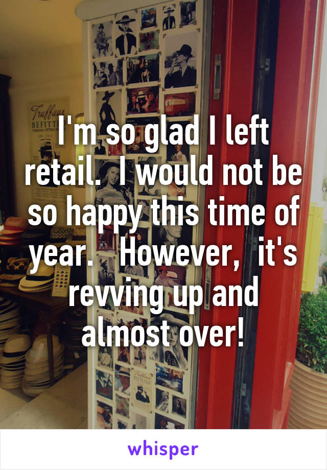 I'm so glad I left retail.  I would not be so happy this time of year.   However,  it's revving up and almost over!