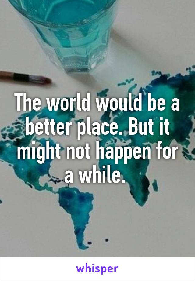 The world would be a better place. But it might not happen for a while. 