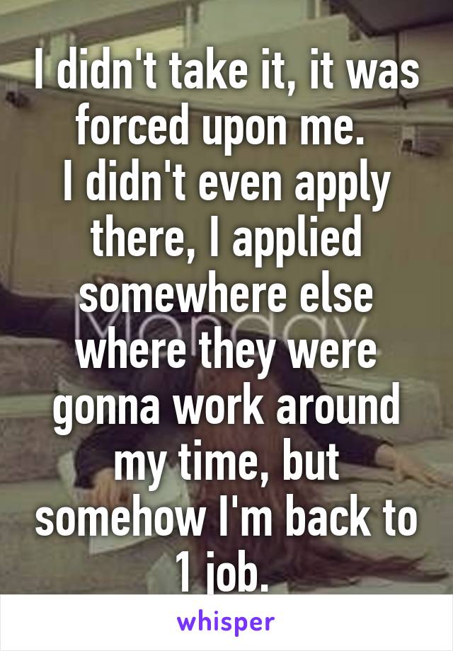 I didn't take it, it was forced upon me. 
I didn't even apply there, I applied somewhere else where they were gonna work around my time, but somehow I'm back to 1 job. 