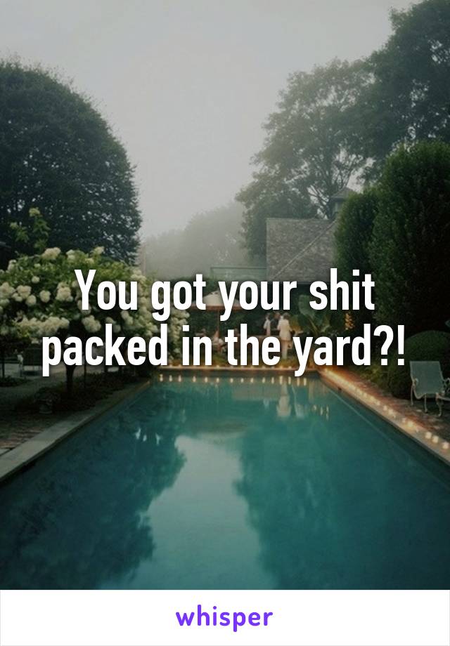 You got your shit packed in the yard?!