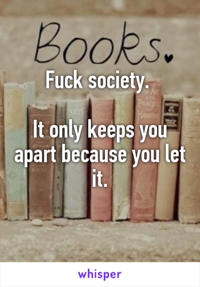 Fuck society. 

It only keeps you apart because you let it.
