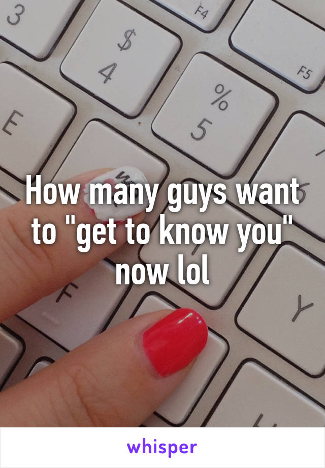 How many guys want to "get to know you" now lol