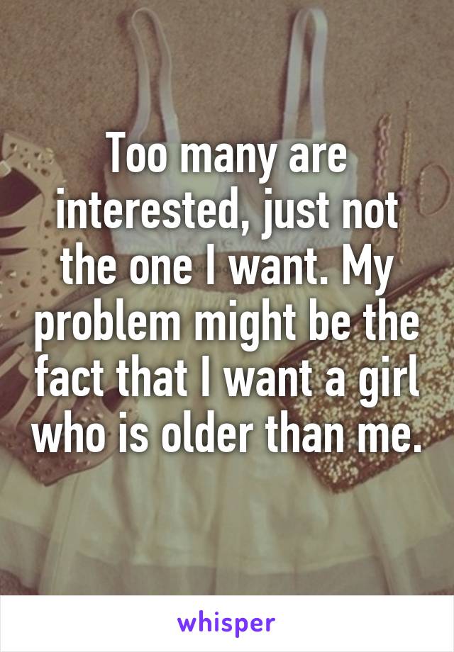 Too many are interested, just not the one I want. My problem might be the fact that I want a girl who is older than me. 