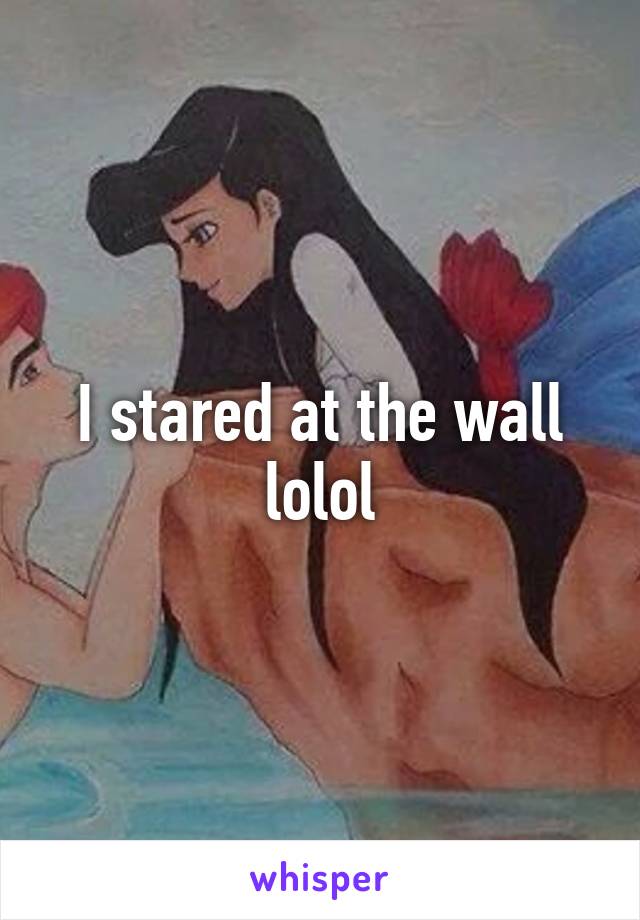 I stared at the wall lolol