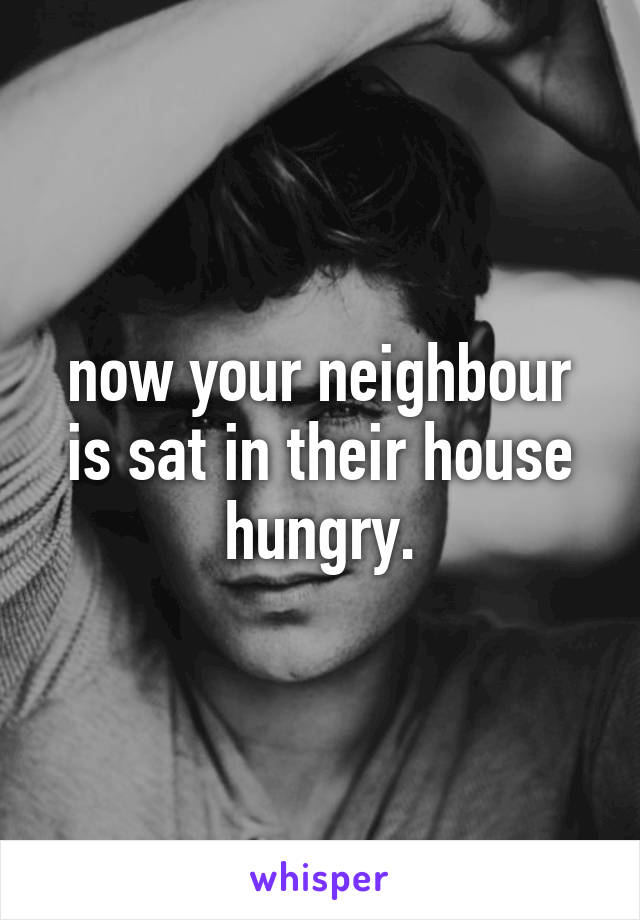 now your neighbour is sat in their house hungry.