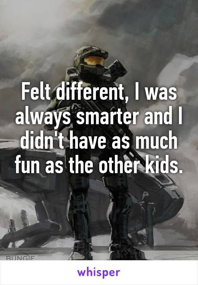 Felt different, I was always smarter and I didn't have as much fun as the other kids. 