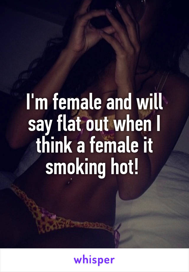 I'm female and will say flat out when I think a female it smoking hot! 