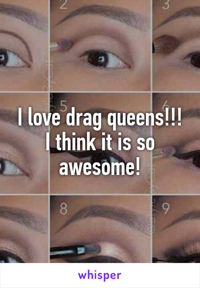 I love drag queens!!! I think it is so awesome!